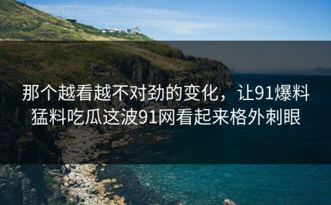 那个越看越不对劲的变化，让91爆料猛料吃瓜这波91网看起来格外刺眼