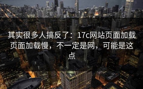 其实很多人搞反了：17c网站页面加载页面加载慢，不一定是网，可能是这点