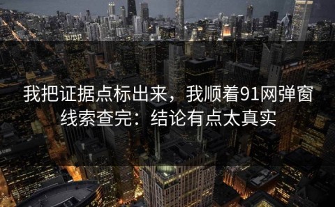 我把证据点标出来，我顺着91网弹窗线索查完：结论有点太真实