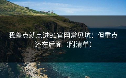 我差点就点进91官网常见坑：但重点还在后面（附清单）