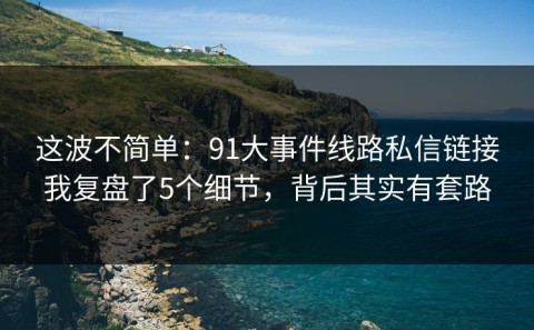这波不简单：91大事件线路私信链接我复盘了5个细节，背后其实有套路
