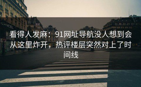 看得人发麻：91网址导航没人想到会从这里炸开，热评楼层突然对上了时间线