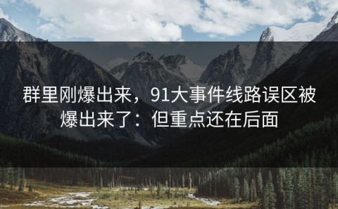 群里刚爆出来，91大事件线路误区被爆出来了：但重点还在后面