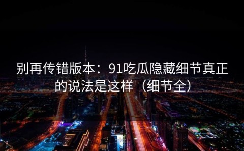 别再传错版本：91吃瓜隐藏细节真正的说法是这样（细节全）