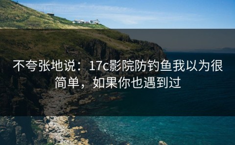 不夸张地说：17c影院防钓鱼我以为很简单，如果你也遇到过