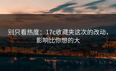 别只看热度：17c收藏夹这次的改动，影响比你想的大