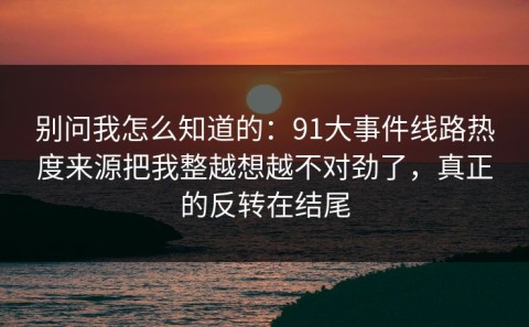 别问我怎么知道的：91大事件线路热度来源把我整越想越不对劲了，真正的反转在结尾