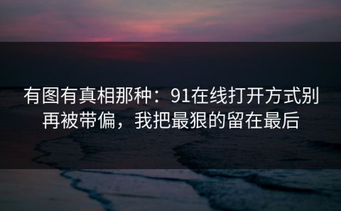 有图有真相那种：91在线打开方式别再被带偏，我把最狠的留在最后