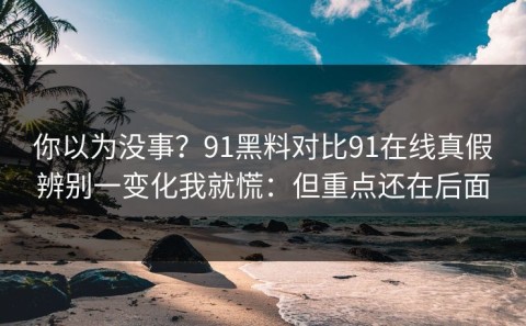 你以为没事？91黑料对比91在线真假辨别一变化我就慌：但重点还在后面