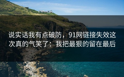 说实话我有点破防，91网链接失效这次真的气笑了：我把最狠的留在最后