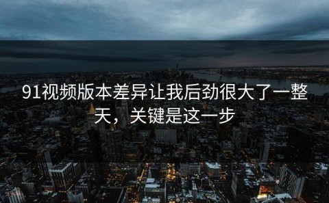 91视频版本差异让我后劲很大了一整天，关键是这一步