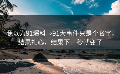 我以为91爆料→91大事件只是个名字，结果扎心，结果下一秒就变了
