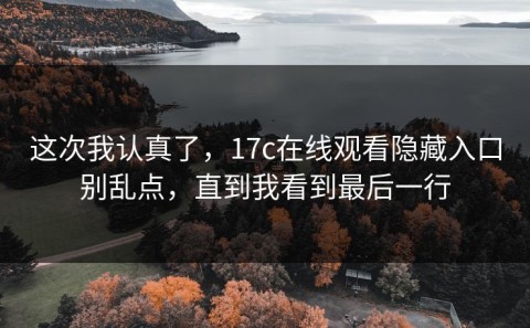 这次我认真了，17c在线观看隐藏入口别乱点，直到我看到最后一行