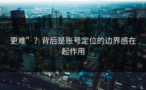 更难”？背后是账号定位的边界感在起作用