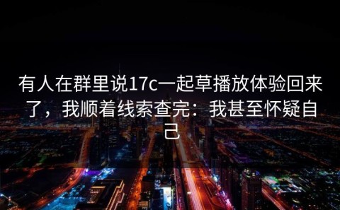 有人在群里说17c一起草播放体验回来了，我顺着线索查完：我甚至怀疑自己