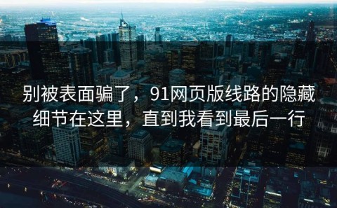 别被表面骗了，91网页版线路的隐藏细节在这里，直到我看到最后一行