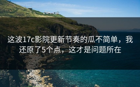 这波17c影院更新节奏的瓜不简单，我还原了5个点，这才是问题所在
