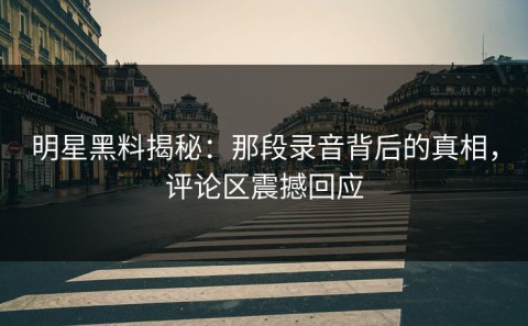 明星黑料揭秘：那段录音背后的真相，评论区震撼回应