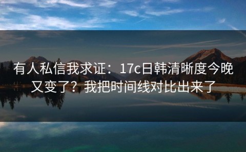 有人私信我求证：17c日韩清晰度今晚又变了？我把时间线对比出来了