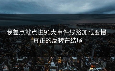 我差点就点进91大事件线路加载变慢：真正的反转在结尾
