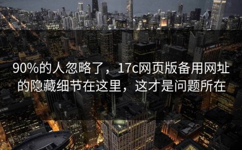 90%的人忽略了，17c网页版备用网址的隐藏细节在这里，这才是问题所在