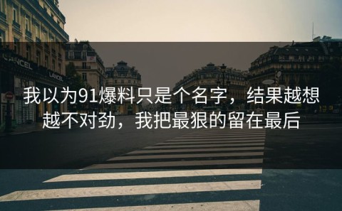 我以为91爆料只是个名字，结果越想越不对劲，我把最狠的留在最后