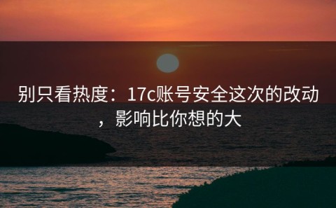 别只看热度：17c账号安全这次的改动，影响比你想的大