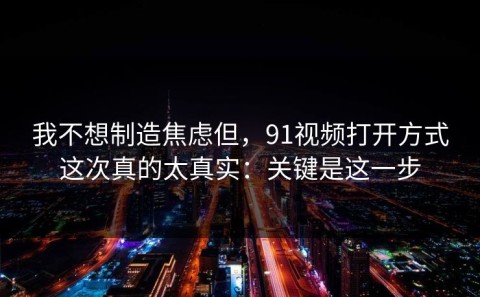 我不想制造焦虑但，91视频打开方式这次真的太真实：关键是这一步