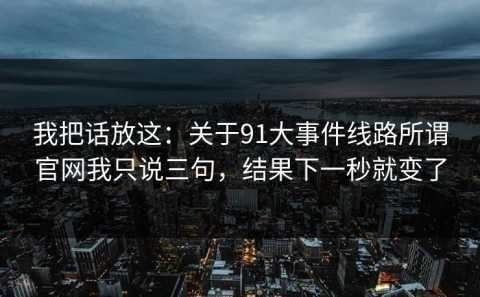 我把话放这：关于91大事件线路所谓官网我只说三句，结果下一秒就变了