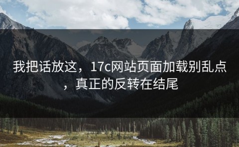 我把话放这，17c网站页面加载别乱点，真正的反转在结尾