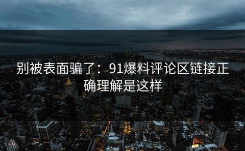 别被表面骗了：91爆料评论区链接正确理解是这样