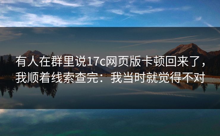 有人在群里说17c网页版卡顿回来了,我顺着线索查完:我当时就觉得不对 有人在群里说17c网页版卡顿回来了,我顺着线索查完:我当时就觉得不对