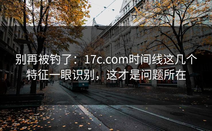 别再被钓了：17c.com时间线这几个特征一眼识别，这才是问题所在