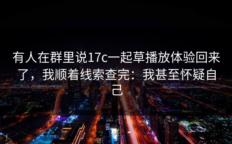 有人在群里说17c一起草播放体验回来了，我顺着线索查完：我甚至怀疑自己