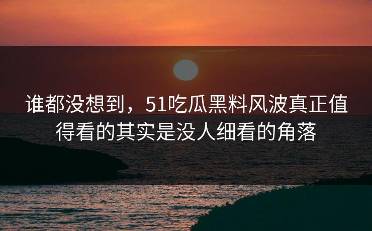 谁都没想到，51吃瓜黑料风波真正值得看的其实是没人细看的角落