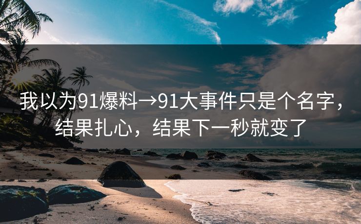 我以为91爆料→91大事件只是个名字，结果扎心，结果下一秒就变了
