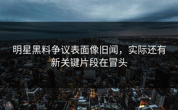 明星黑料争议表面像旧闻，实际还有新关键片段在冒头