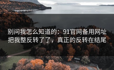 别问我怎么知道的：91官网备用网址把我整反转了了，真正的反转在结尾
