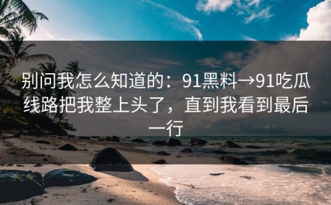 别问我怎么知道的：91黑料→91吃瓜线路把我整上头了，直到我看到最后一行
