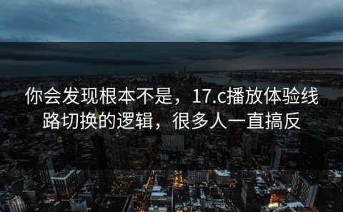 你会发现根本不是，17.c播放体验线路切换的逻辑，很多人一直搞反
