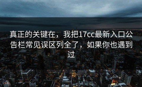 真正的关键在，我把17cc最新入口公告栏常见误区列全了，如果你也遇到过