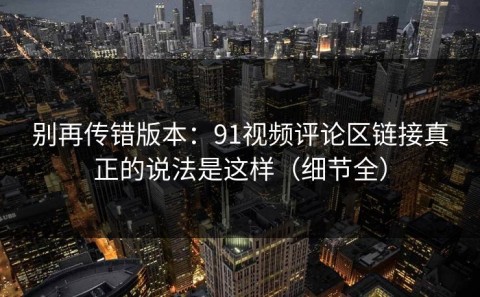 别再传错版本：91视频评论区链接真正的说法是这样（细节全）