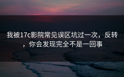 我被17c影院常见误区坑过一次，反转，你会发现完全不是一回事
