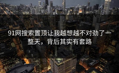 91网搜索置顶让我越想越不对劲了一整天，背后其实有套路