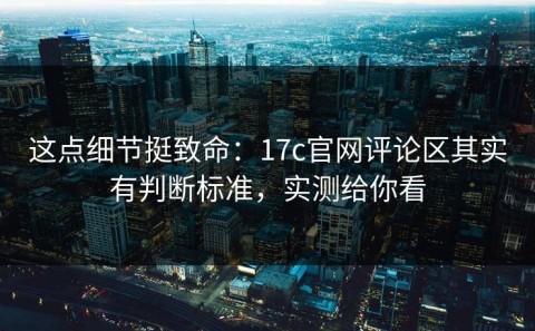 这点细节挺致命：17c官网评论区其实有判断标准，实测给你看