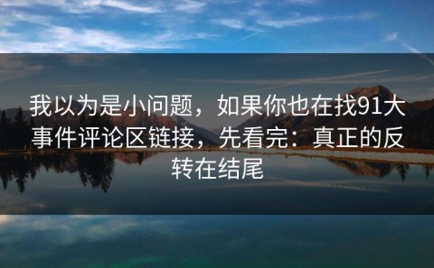 我以为是小问题，如果你也在找91大事件评论区链接，先看完：真正的反转在结尾