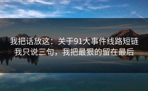 我把话放这：关于91大事件线路短链我只说三句，我把最狠的留在最后