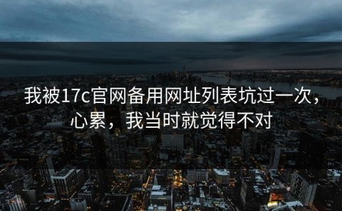 我被17c官网备用网址列表坑过一次，心累，我当时就觉得不对