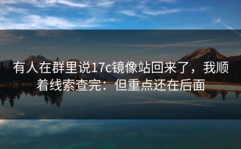 有人在群里说17c镜像站回来了，我顺着线索查完：但重点还在后面