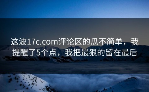 这波17c.com评论区的瓜不简单，我提醒了5个点，我把最狠的留在最后